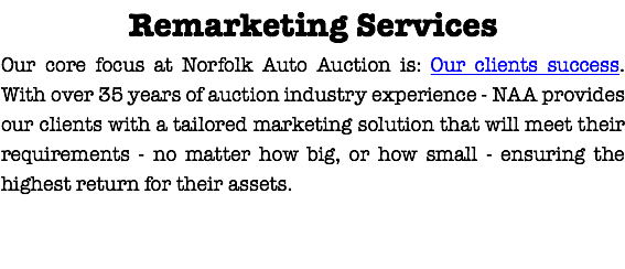 Remarketing Services
Our core focus at Norfolk Auto Auction is: Our clients success.With over 35 years of auction industry experience - NAA provides our clients with a tailored marketing solution that will meet their requirements - no matter how big, or how small - ensuring the highest return for their assets.